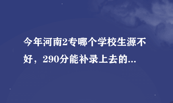 今年河南2专哪个学校生源不好，290分能补录上去的！本人100分感谢 （必须求是回答）谢谢啦