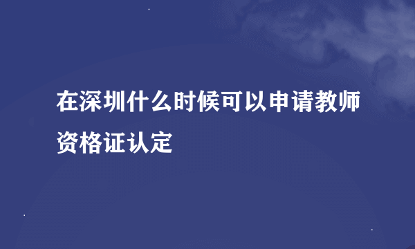 在深圳什么时候可以申请教师资格证认定