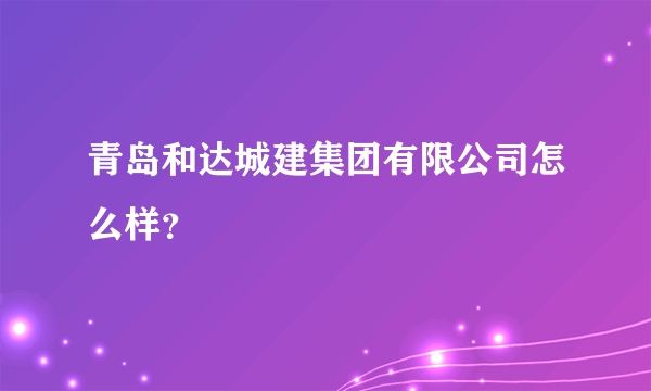 青岛和达城建集团有限公司怎么样？