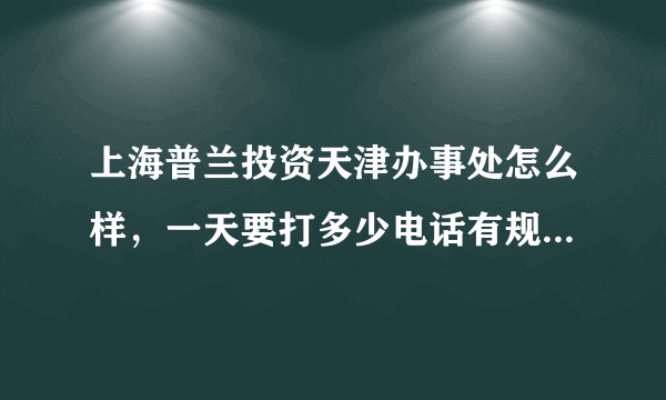 上海普兰投资天津办事处怎么样，一天要打多少电话有规定么，转正条件是什么，转正后工资有多少，提成呢