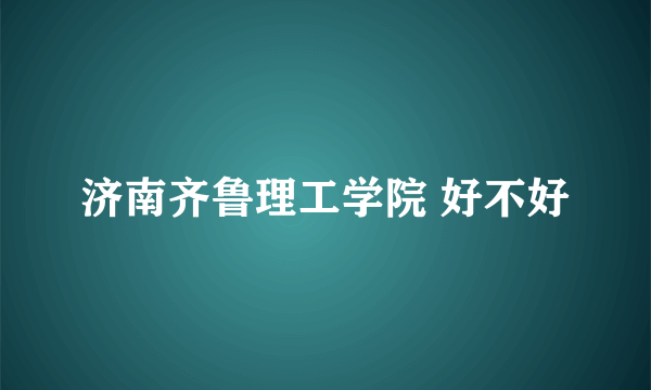 济南齐鲁理工学院 好不好