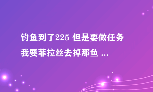 钓鱼到了225 但是要做任务 我要菲拉丝去掉那鱼 但是钓不起来