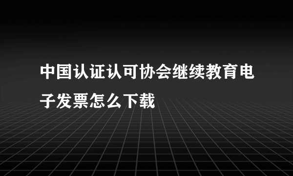 中国认证认可协会继续教育电子发票怎么下载