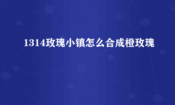 1314玫瑰小镇怎么合成橙玫瑰