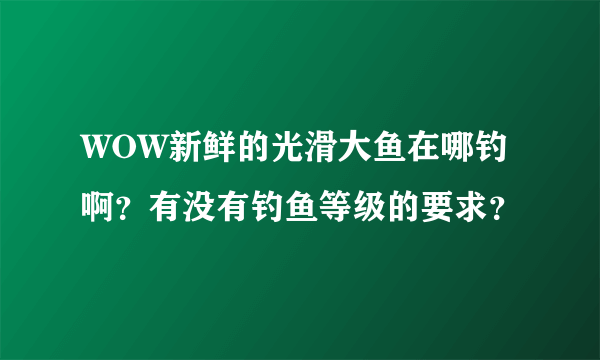 WOW新鲜的光滑大鱼在哪钓啊？有没有钓鱼等级的要求？