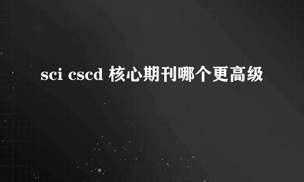 sci cscd 核心期刊哪个更高级