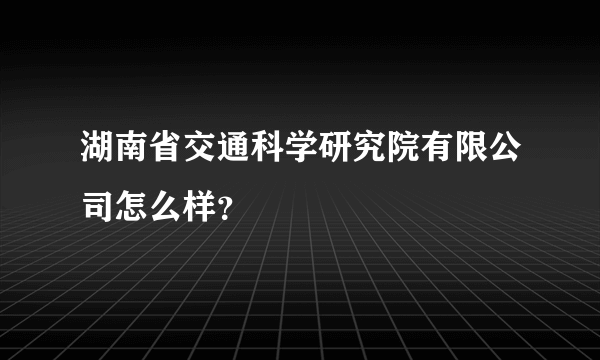 湖南省交通科学研究院有限公司怎么样？