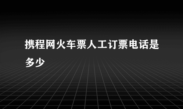 携程网火车票人工订票电话是多少