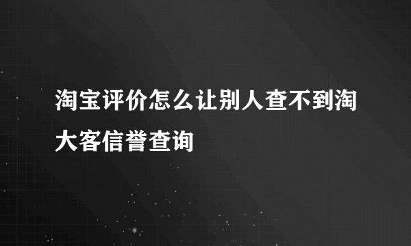 淘宝评价怎么让别人查不到淘大客信誉查询