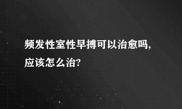 频发性室性早搏可以治愈吗,应该怎么治?