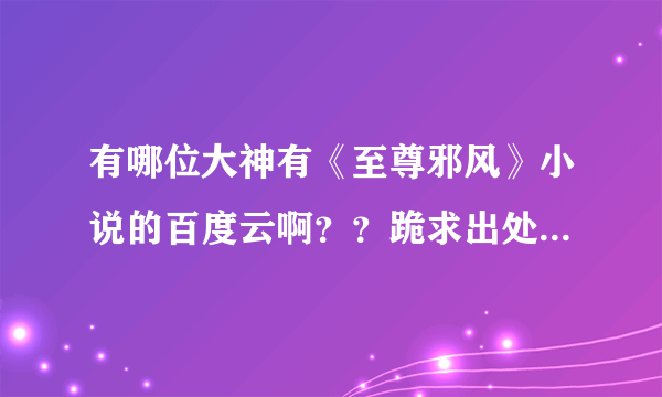 有哪位大神有《至尊邪风》小说的百度云啊？？跪求出处！！提供消息的，小的愿意采纳意见！！ԅ