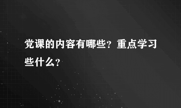 党课的内容有哪些？重点学习些什么？