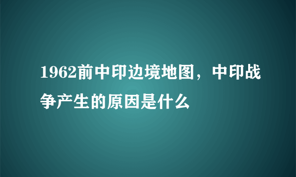 1962前中印边境地图，中印战争产生的原因是什么