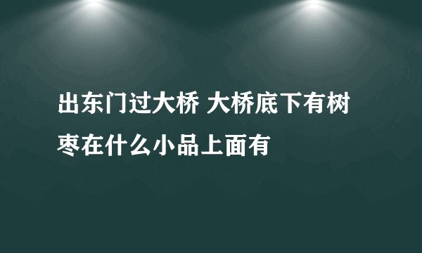 出东门过大桥 大桥底下有树枣在什么小品上面有