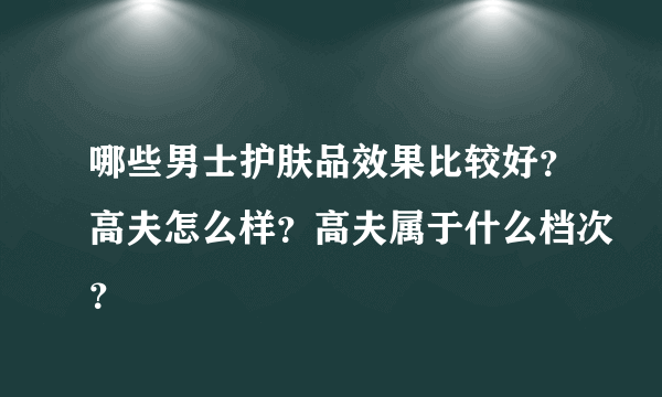 哪些男士护肤品效果比较好？高夫怎么样？高夫属于什么档次？