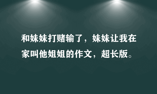 和妹妹打赌输了，妹妹让我在家叫他姐姐的作文，超长版。