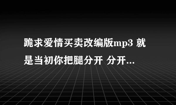 跪求爱情买卖改编版mp3 就是当初你把腿分开 分开就分开的那个版