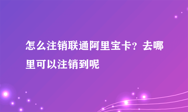 怎么注销联通阿里宝卡？去哪里可以注销到呢