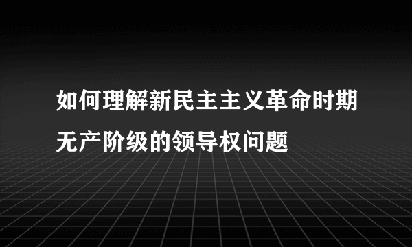 如何理解新民主主义革命时期无产阶级的领导权问题