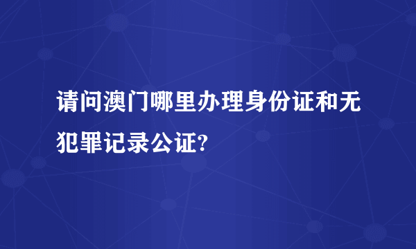 请问澳门哪里办理身份证和无犯罪记录公证?