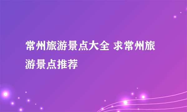 常州旅游景点大全 求常州旅游景点推荐