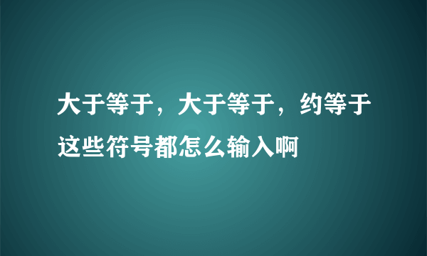 大于等于，大于等于，约等于这些符号都怎么输入啊