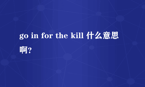 go in for the kill 什么意思啊？