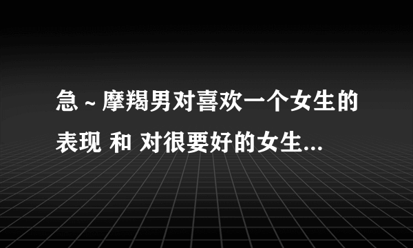 急～摩羯男对喜欢一个女生的表现 和 对很要好的女生哥们的表现 有什么明显差距啊？？？