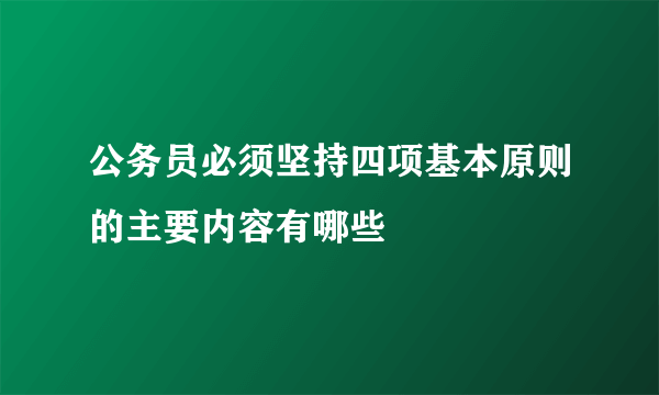 公务员必须坚持四项基本原则的主要内容有哪些