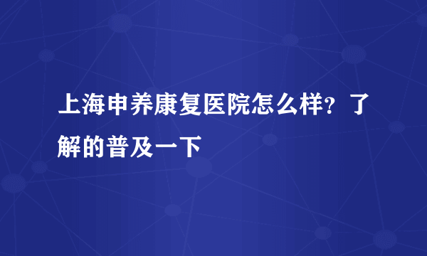 上海申养康复医院怎么样？了解的普及一下