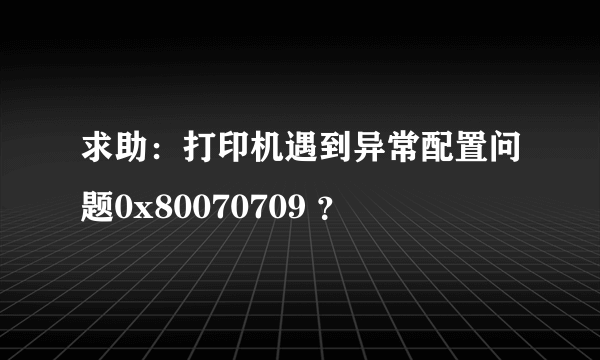 求助：打印机遇到异常配置问题0x80070709 ？