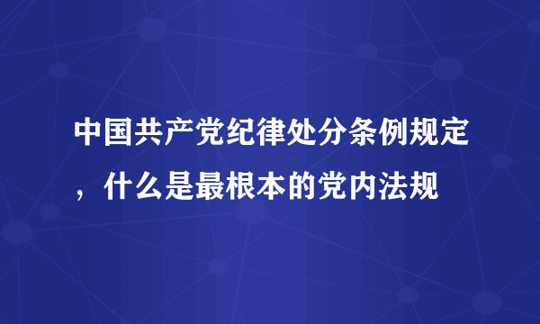 中国共产党纪律处分条例规定，什么是最根本的党内法规