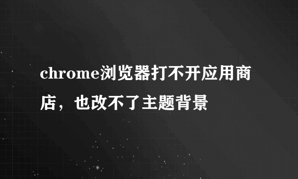 chrome浏览器打不开应用商店，也改不了主题背景