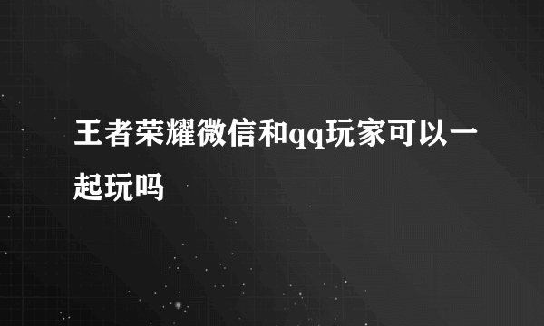 王者荣耀微信和qq玩家可以一起玩吗