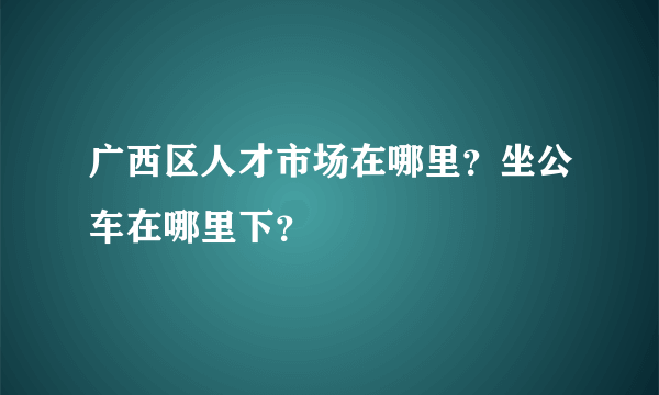 广西区人才市场在哪里？坐公车在哪里下？