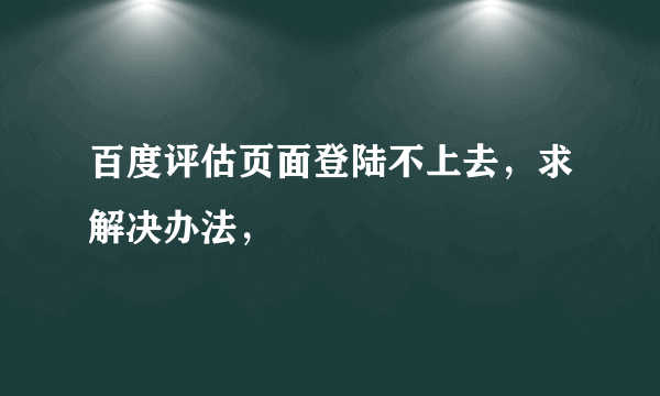 百度评估页面登陆不上去，求解决办法，