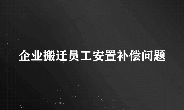 企业搬迁员工安置补偿问题