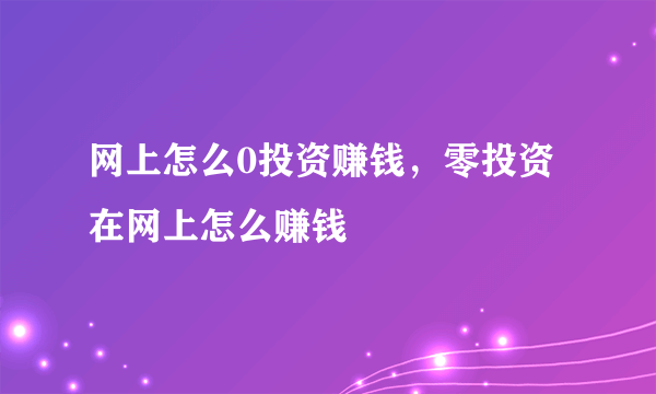 网上怎么0投资赚钱，零投资在网上怎么赚钱