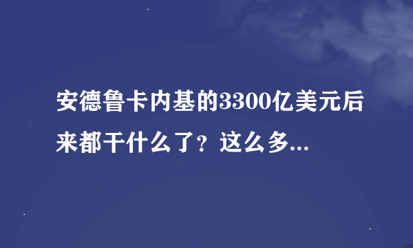 安德鲁卡内基的3300亿美元后来都干什么了？这么多钱在过后也用不了啊。摩根后来统治美国钢铁行业10