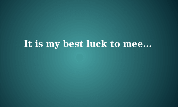 It is my best luck to meet you.It is not very bor