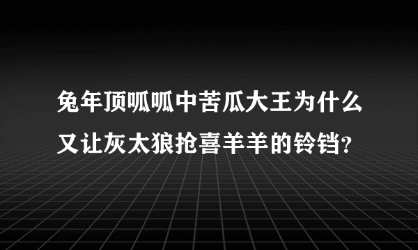 兔年顶呱呱中苦瓜大王为什么又让灰太狼抢喜羊羊的铃铛？