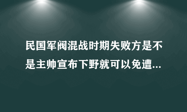 民国军阀混战时期失败方是不是主帅宣布下野就可以免遭敌方杀害了?