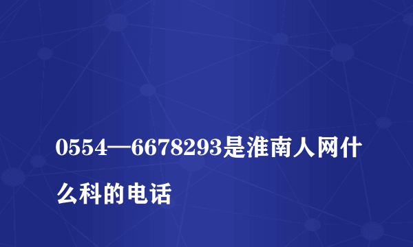 
0554—6678293是淮南人网什么科的电话
