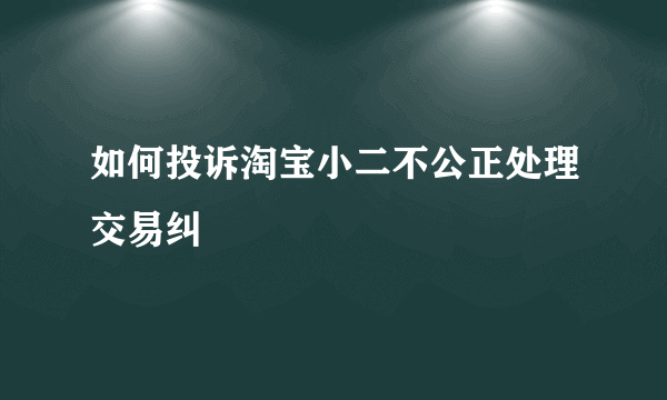 如何投诉淘宝小二不公正处理交易纠