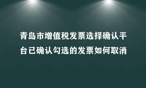 青岛市增值税发票选择确认平台已确认勾选的发票如何取消