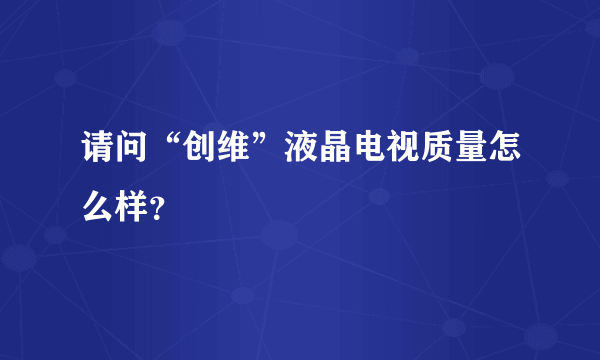 请问“创维”液晶电视质量怎么样？