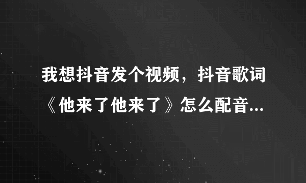 我想抖音发个视频，抖音歌词《他来了他来了》怎么配音？找不到歌词《他来了他来了》这个原音！