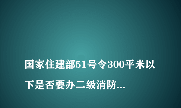 
国家住建部51号令300平米以下是否要办二级消防证长沙市是不是有文件明确指出300平米以下不办二级消防
