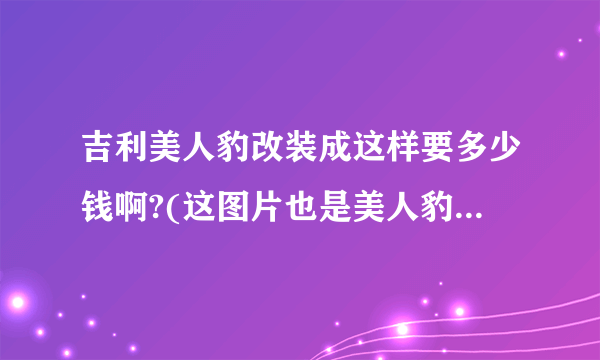 吉利美人豹改装成这样要多少钱啊?(这图片也是美人豹改装的)