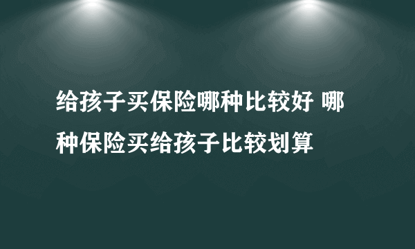 给孩子买保险哪种比较好 哪种保险买给孩子比较划算